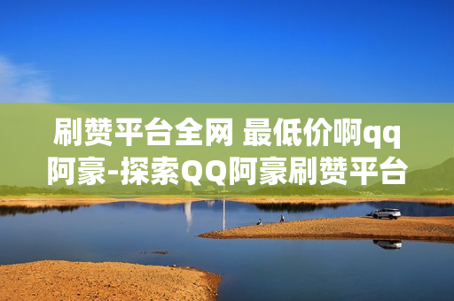 刷赞平台全网 最低价啊qq阿豪-探索QQ阿豪刷赞平台：全网最低价策略揭秘与优化指南