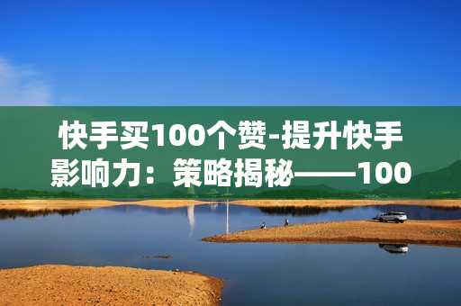 快手买100个赞-提升快手影响力：策略揭秘——100个赞背后的营销魔法