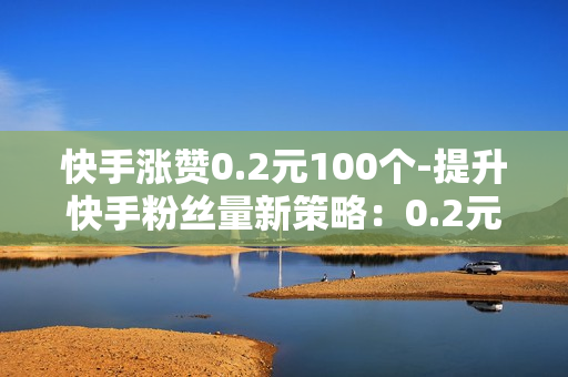 快手涨赞0.2元100个-提升快手粉丝量新策略：0.2元/100赞的高效运营指南