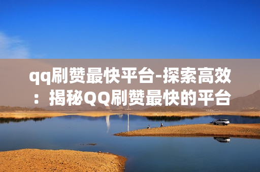 qq刷赞最快平台-探索高效：揭秘QQ刷赞最快的平台策略与优化指南