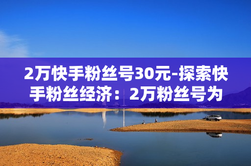 2万快手粉丝号30元-探索快手粉丝经济：2万粉丝号为何仅售30元？