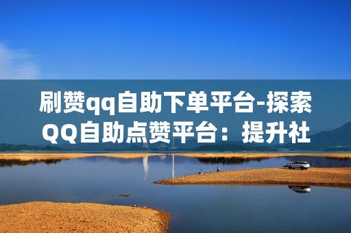 刷赞qq自助下单平台-探索QQ自助点赞平台：提升社交影响力的秘密武器