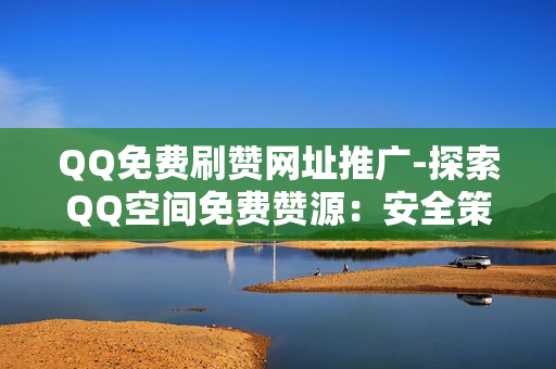 QQ免费刷赞网址推广-探索QQ空间免费赞源：安全策略与有效推广技巧