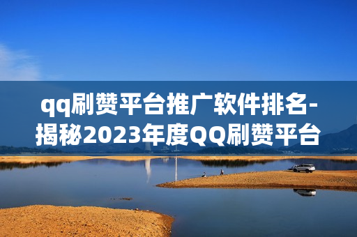 qq刷赞平台推广软件排名-揭秘2023年度QQ刷赞平台排行榜：高效推广软件精选与优化策略