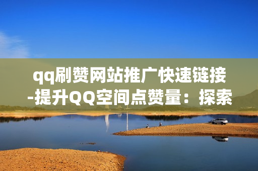 qq刷赞网站推广快速链接-提升QQ空间点赞量：探索高效刷赞网站与推广策略