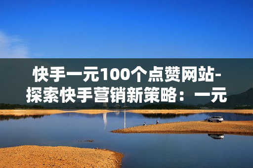 快手一元100个点赞网站-探索快手营销新策略：一元购100点赞的平台实操指南