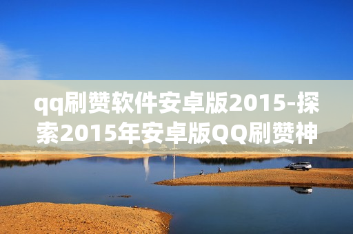 qq刷赞软件安卓版2015-探索2015年安卓版QQ刷赞神器：功能解析与风险警示