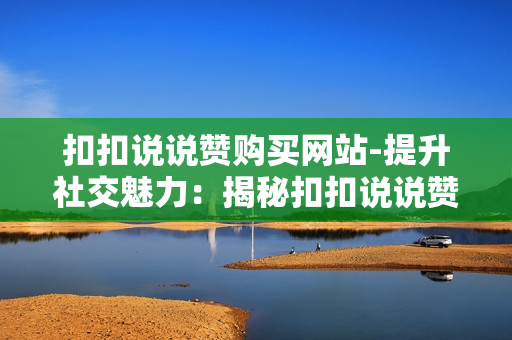 扣扣说说赞购买网站-提升社交魅力：揭秘扣扣说说赞购买网站的策略与优化