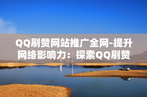 QQ刷赞网站推广全网-提升网络影响力：探索QQ刷赞网站全网推广策略与优化秘籍