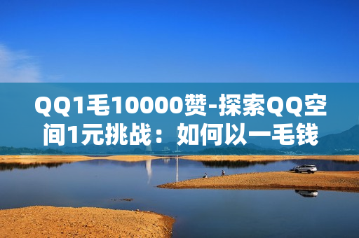 QQ1毛10000赞-探索QQ空间1元挑战：如何以一毛钱实现一万赞的奇迹