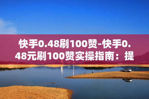 快手0.48刷100赞-快手0.48元刷100赞实操指南：提升流量的秘密武器