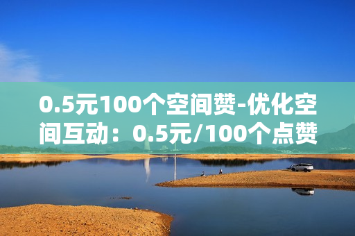 0.5元100个空间赞-优化空间互动：0.5元/100个点赞策略解析与实施指南