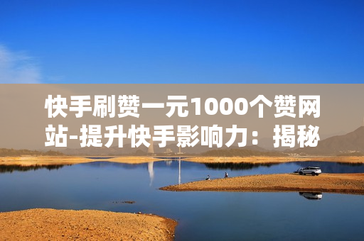 快手刷赞一元1000个赞网站-提升快手影响力：揭秘一元1000赞网站背后的策略与风险