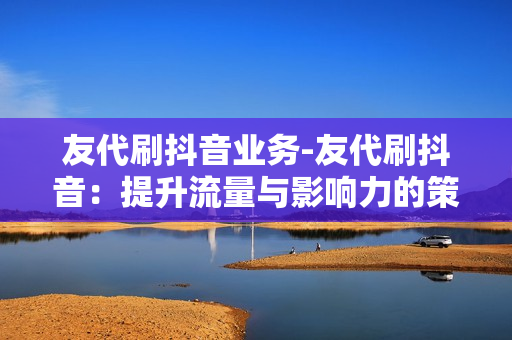 友代刷抖音业务-友代刷抖音：提升流量与影响力的策略解析