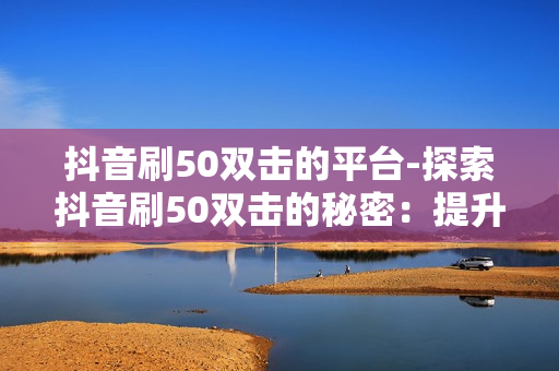 抖音刷50双击的平台-探索抖音刷50双击的秘密：提升短视频影响力全攻略