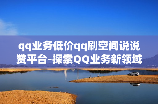 qq业务低价qq刷空间说说赞平台-探索QQ业务新领域：揭秘低价QQ空间说说赞提升策略