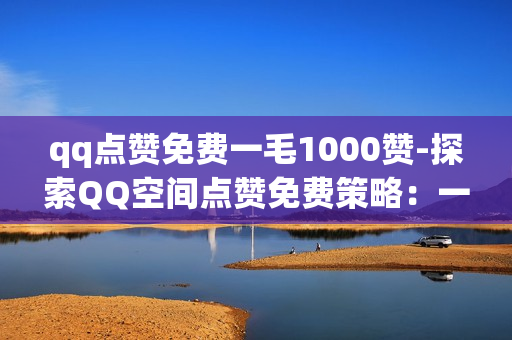 qq点赞免费一毛1000赞-探索QQ空间点赞免费策略：一毛钱获取千次曝光的秘密