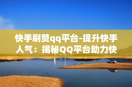 快手刷赞qq平台-提升快手人气：揭秘QQ平台助力快手刷赞策略与技巧