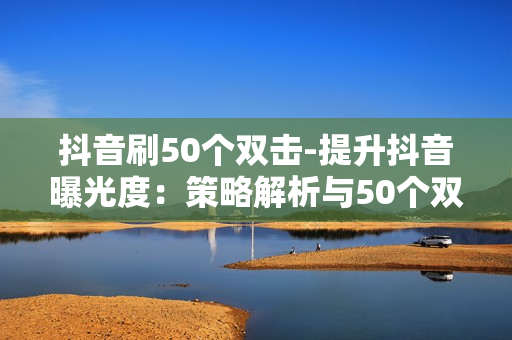 抖音刷50个双击-提升抖音曝光度：策略解析与50个双击的秘密