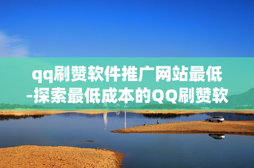 qq刷赞软件推广网站最低-探索最低成本的QQ刷赞软件推广策略：揭秘实用网站与优化技巧