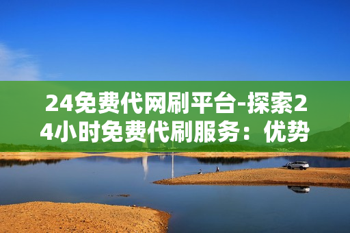 24免费代网刷平台-探索24小时免费代刷服务：优势、风险与适用场景详解