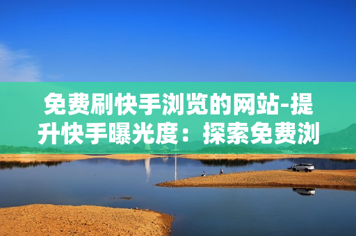 免费刷快手浏览的网站-提升快手曝光度：探索免费浏览加速器的秘密