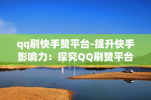 qq刷快手赞平台-提升快手影响力：探究QQ刷赞平台的策略与影响