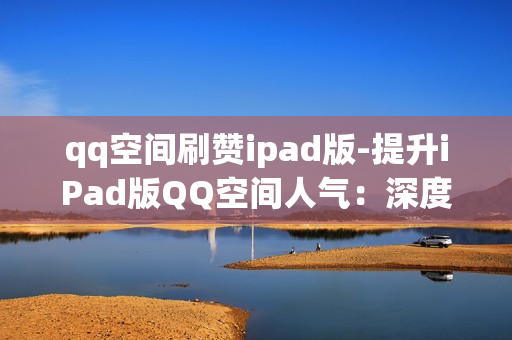 qq空间刷赞ipad版-提升iPad版QQ空间人气：深度解析与刷赞技巧指南