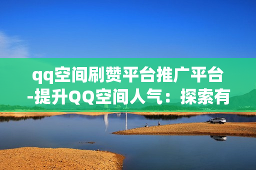 qq空间刷赞平台推广平台-提升QQ空间人气：探索有效刷赞平台与推广策略