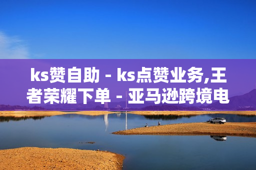 ks赞自助 - ks点赞业务,王者荣耀下单 - 亚马逊跨境电商平台