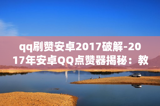 qq刷赞安卓2017破解-2017年安卓QQ点赞器揭秘：教程详解与安全风险防范