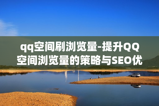 qq空间刷浏览量-提升QQ空间浏览量的策略与SEO优化指南