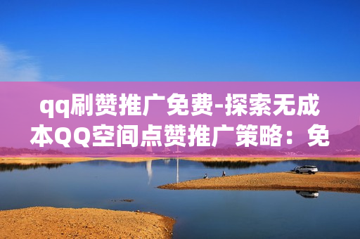 qq刷赞推广免费-探索无成本QQ空间点赞推广策略：免费获取流量的秘密武器