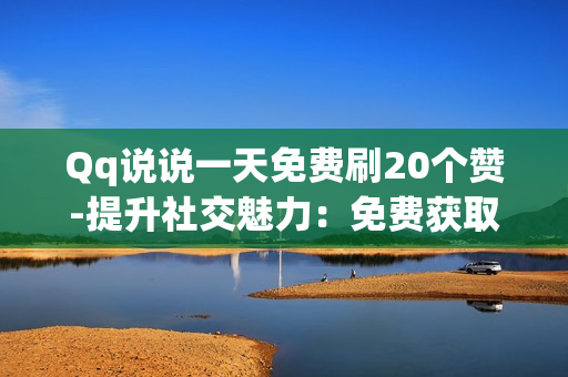 Qq说说一天免费刷20个赞-提升社交魅力：免费获取QQ说说20点赞的策略与技巧揭秘