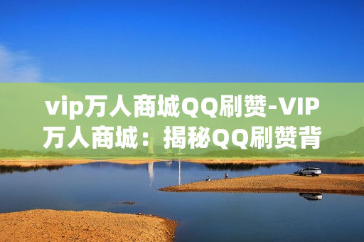 vip万人商城QQ刷赞-VIP万人商城：揭秘QQ刷赞背后的运营策略与SEO优化关键