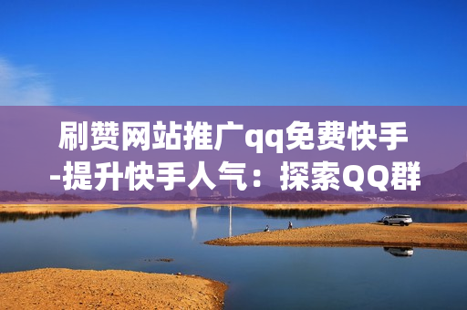 刷赞网站推广qq免费快手-提升快手人气：探索QQ群中的免费刷赞网站策略