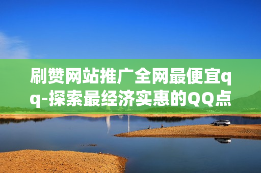 刷赞网站推广全网最便宜qq-探索最经济实惠的QQ点赞平台：全网刷赞服务指南