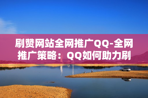 刷赞网站全网推广QQ-全网推广策略：QQ如何助力刷赞网站提升流量与影响力