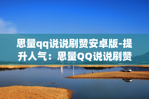 思量qq说说刷赞安卓版-提升人气：思量QQ说说刷赞安卓版深度解析与优化策略