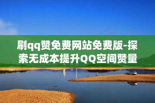 刷qq赞免费网站免费版-探索无成本提升QQ空间赞量的秘密：免费版刷赞网站解析与优化策略