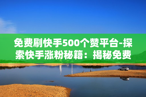 免费刷快手500个赞平台-探索快手涨粉秘籍：揭秘免费获取500个赞的策略与平台优化指南