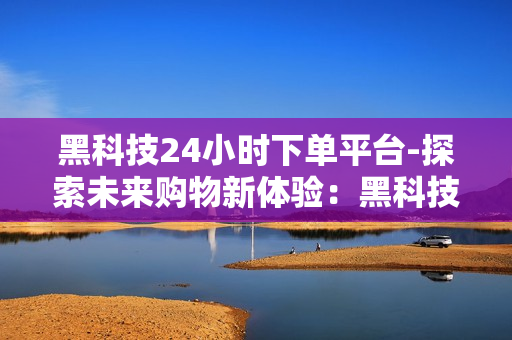 黑科技24小时下单平台-探索未来购物新体验：黑科技24小时下单平台的革新力量与优化策略