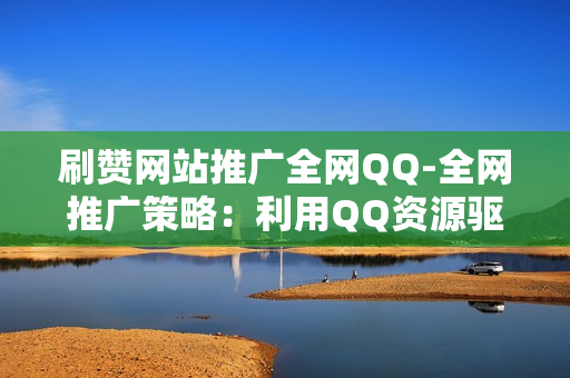 刷赞网站推广全网QQ-全网推广策略：利用QQ资源驱动QQ点赞网站流量增长