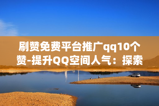 刷赞免费平台推广qq10个赞-提升QQ空间人气：探索免费刷赞平台助力10个赞的艺术与策略