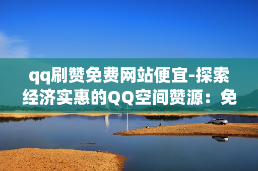 qq刷赞免费网站便宜-探索经济实惠的QQ空间赞源：免费与性价比高的刷赞平台指南