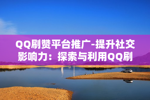 QQ刷赞平台推广-提升社交影响力：探索与利用QQ刷赞平台的有效策略