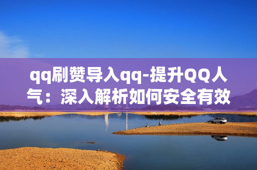 qq刷赞导入qq-提升QQ人气：深入解析如何安全有效导入QQ刷赞操作