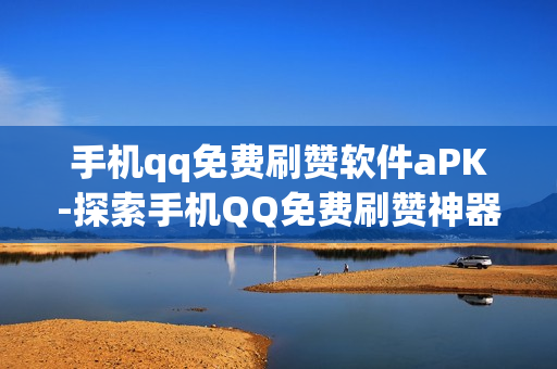 手机qq免费刷赞软件aPK-探索手机QQ免费刷赞神器：APK下载与安全使用指南