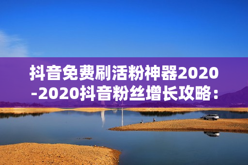 抖音免费刷活粉神器2020-2020抖音粉丝增长攻略：探索免费活粉神器的秘密