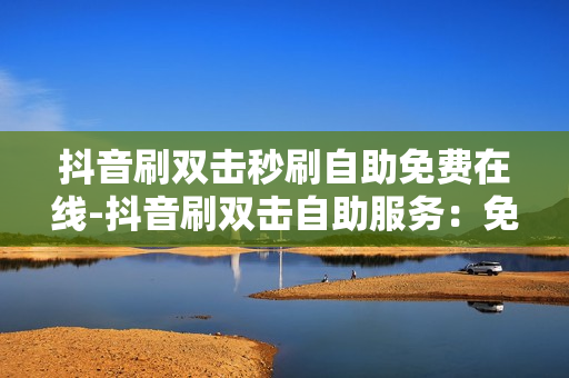 抖音刷双击秒刷自助免费在线-抖音刷双击自助服务：免费在线提升曝光秘籍